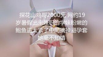  探花山鸡哥2000元 网约19岁暑假出来兼职的学妹粉嫩的鲍鱼逼太紧了中间摘掉避孕套她毫不知情