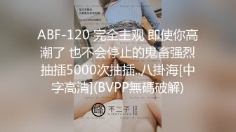 ABF-120 完全主观 即使你高潮了 也不会停止的鬼畜强烈抽插5000次抽插..八掛海[中字高清](BVPP無碼破解)