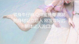 紧身牛仔裤 Q弹蜜桃臀 高挑的身材站立后入 刚发育好的胴体让人流口水