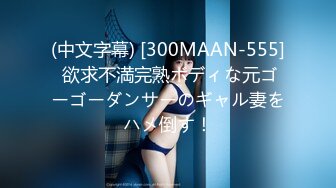 (中文字幕) [300MAAN-555] 欲求不満完熟ボディな元ゴーゴーダンサーのギャル妻をハメ倒す！