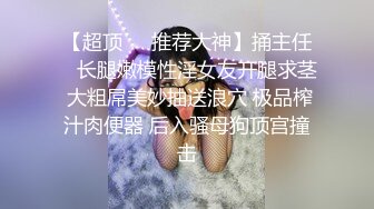 【超顶❤️推荐大神】捅主任✿ 长腿嫩模性淫女友开腿求茎 大粗屌美妙抽送浪穴 极品榨汁肉便器 后入骚母狗顶宫撞击