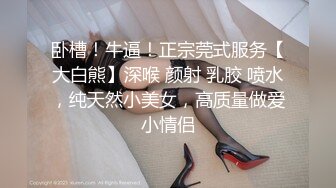 卧槽！牛逼！正宗莞式服务【大白熊】深喉 颜射 乳胶 喷水，纯天然小美女，高质量做爱小情侣