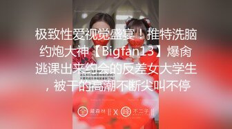 极致性爱视觉盛宴！推特洗脑约炮大神【Bigfan13】爆肏逃课出来约会的反差女大学生，被干的高潮不断尖叫不停