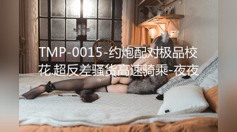 TMP-0015-约炮配对极品校花.超反差骚货高速骑乘-夜夜