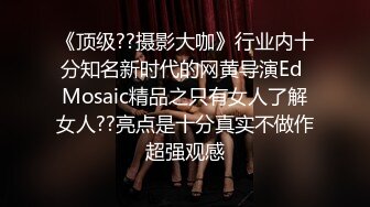 《顶级??摄影大咖》行业内十分知名新时代的网黄导演Ed Mosaic精品之只有女人了解女人??亮点是十分真实不做作超强观感