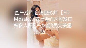 国产成片 台湾摄影师 【ED Mosaic】 花重金约来短发正妹多人群P 一女战3男完美露脸