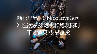 糖心出品-《 NicoLove妮可》性欲爆发 炮机和炮友同时干才够爽 极品骚货