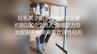  巨乳美少妇，经常出去玩要约到1000个男人 滴蜡卖力交 大屁股无套骑乘喜欢谈性经历