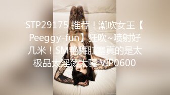 STP29175 推荐！潮吹女王【Peeggy-fun】狂吹~喷射好几米！SM艳舞肛塞真的是太极品太淫荡太骚 VIP0600