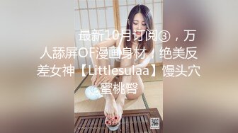 ⚫️⚫️最新10月订阅③，万人舔屏OF漫画身材，绝美反差女神【Littlesulaa】馒头穴蜜桃臀