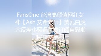 FansOne 台湾高颜值网红女神【Ash 艾希老師】美乳白虎穴反差小骚逼付费订阅自慰啪啪口交福利