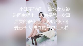 ❤️小妹不学好❤️清纯女友被带回家强上，因为是第一次事后哭的很伤心，00后的小可爱已长大 青春的气息让人着迷