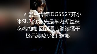 ❤️√ 爱豆传媒IDG5527开小米SU7约炮 先是车内撕丝袜吃鸡啪啪 回到酒店继续猛干极品潮喷少妇-雅娜 