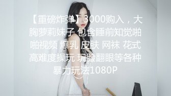 【重磅炸弹】3000购入，大胸萝莉妹子 包含睡前知觉啪啪视频 爆乳 皮肤 网袜 花式高难度操玩 玩脸翻眼等各种暴力玩法1080P