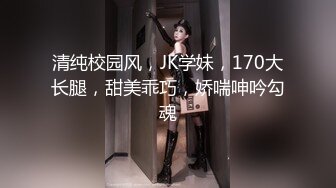 清纯校园风，JK学妹，170大长腿，甜美乖巧，娇喘呻吟勾魂