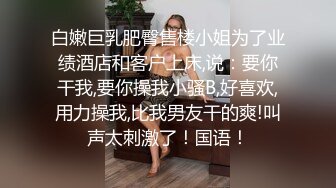 白嫩巨乳肥臀售楼小姐为了业绩酒店和客户上床,说：要你干我,要你操我小骚B,好喜欢,用力操我,比我男友干的爽!叫声太刺激了！国语！