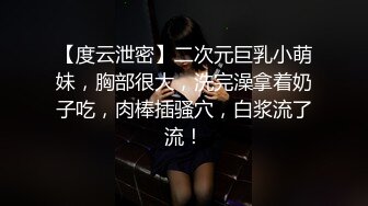 【度云泄密】二次元巨乳小萌妹，胸部很大，洗完澡拿着奶子吃，肉棒插骚穴，白浆流了流！