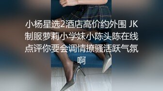 小杨星选2酒店高价约外围 JK制服萝莉小学妹小陈头陈在线点评你要会调情撩骚活跃气氛啊