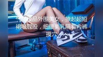 气质极品外围美女，撩起超短裙吸屁股，细腰美乳隔着内裤摸穴